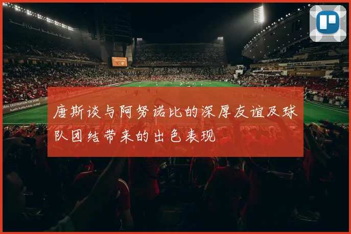 唐斯谈与阿努诺比的深厚友谊及球队团结带来的出色表现