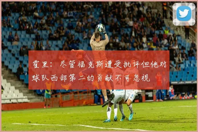 霍里：尽管福克斯遭受批评但他对球队西部第二的贡献不可忽视