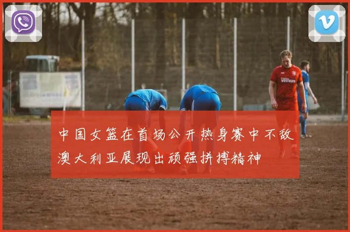 中国女篮在首场公开热身赛中不敌澳大利亚展现出顽强拼搏精神