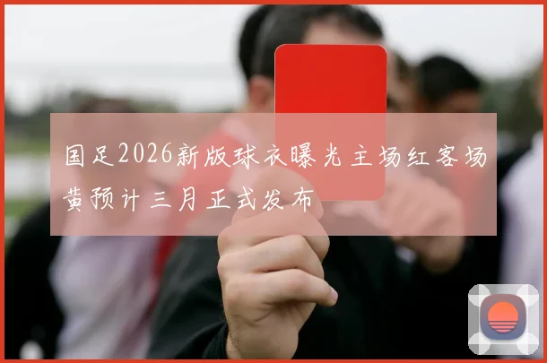 国足2026新版球衣曝光主场红客场黄预计三月正式发布