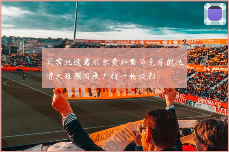 莫雷托透露尤尔曼加盟马竞可能性增大近期将展开新一轮谈判