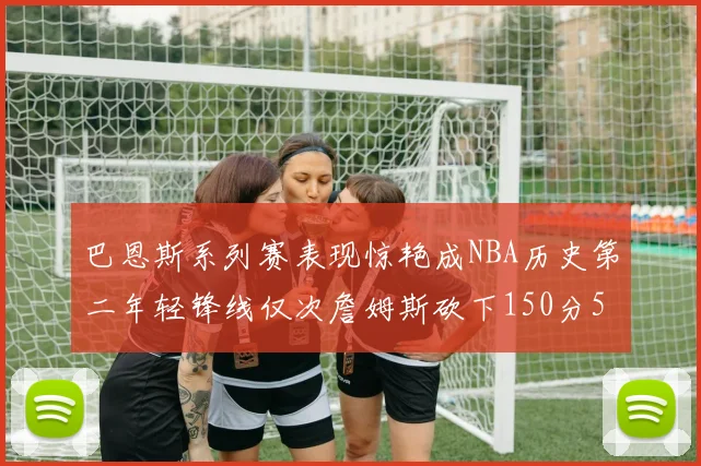巴恩斯系列赛表现惊艳成NBA历史第二年轻锋线仅次詹姆斯砍下150分50助