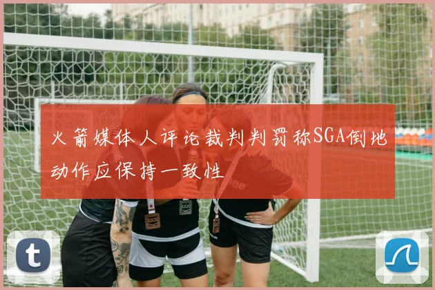 火箭媒体人评论裁判判罚称SGA倒地动作应保持一致性