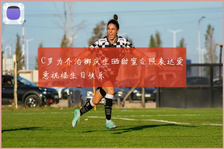 C罗为乔治娜庆生晒甜蜜合照表达爱意祝福生日快乐