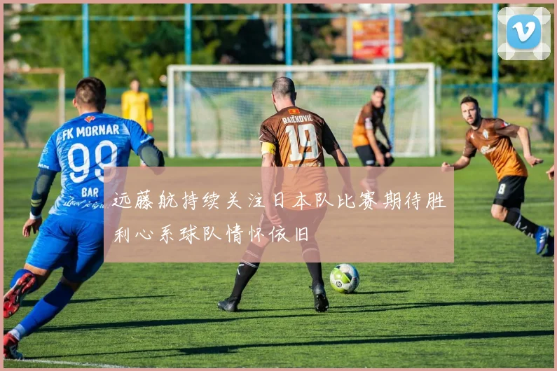 远藤航持续关注日本队比赛期待胜利心系球队情怀依旧