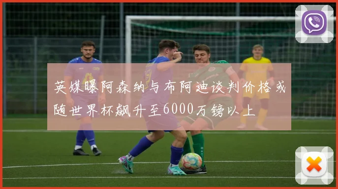 英媒曝阿森纳与布阿迪谈判价格或随世界杯飙升至6000万镑以上