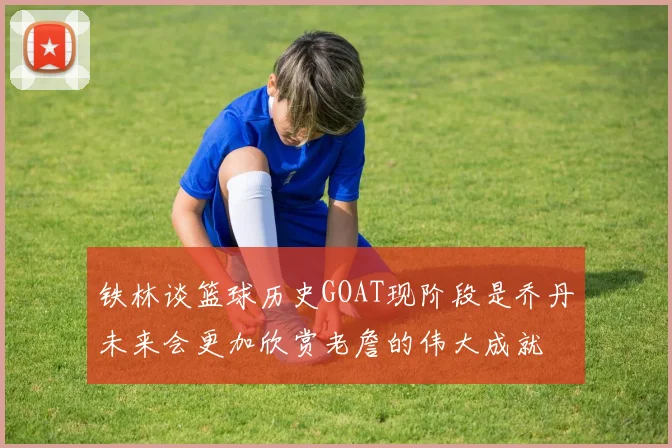 铁林谈篮球历史GOAT现阶段是乔丹未来会更加欣赏老詹的伟大成就