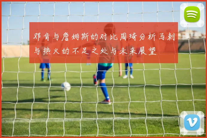 邓肯与詹姆斯的对比周琦分析马刺与热火的不足之处与未来展望