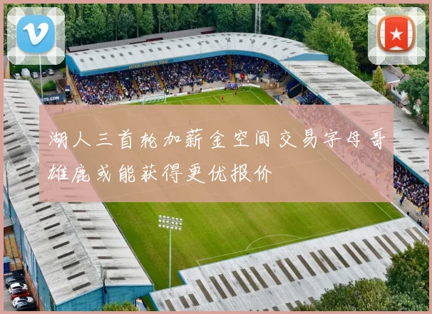 湖人三首轮加薪金空间交易字母哥雄鹿或能获得更优报价