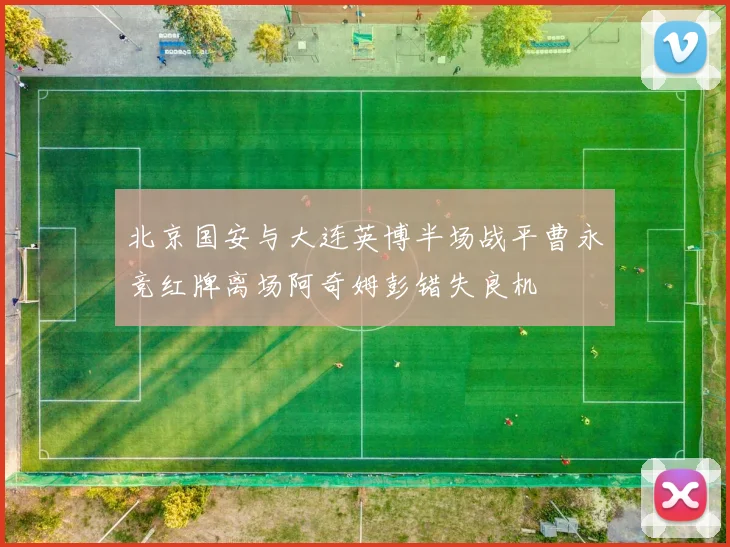 北京国安与大连英博半场战平曹永竞红牌离场阿奇姆彭错失良机