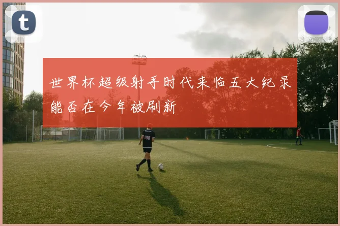 世界杯超级射手时代来临五大纪录能否在今年被刷新