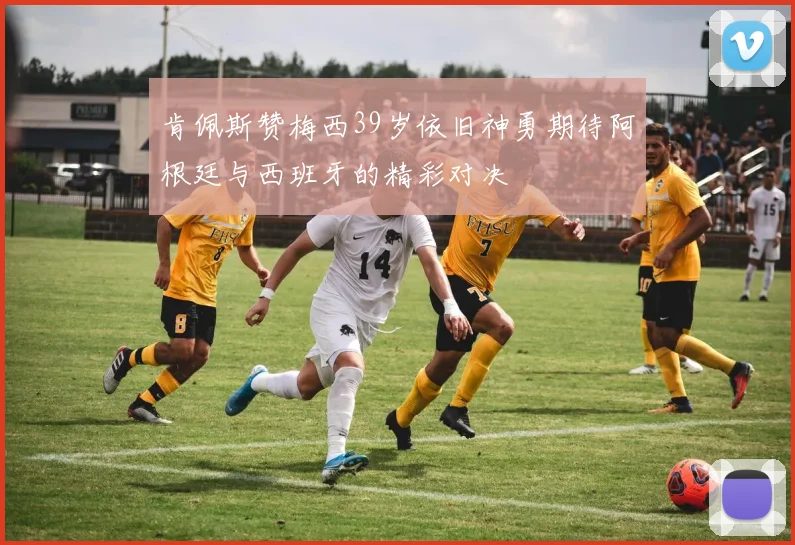 肯佩斯赞梅西39岁依旧神勇期待阿根廷与西班牙的精彩对决