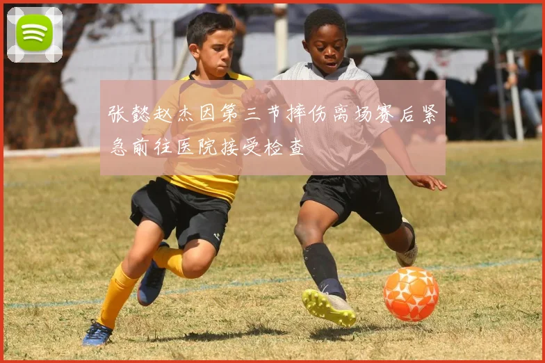 张懿赵杰因第三节摔伤离场赛后紧急前往医院接受检查