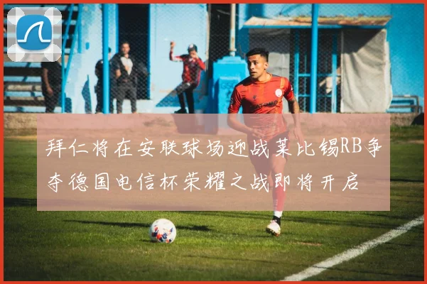 拜仁将在安联球场迎战莱比锡RB争夺德国电信杯荣耀之战即将开启