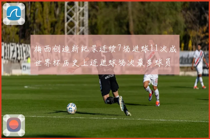 梅西创造新纪录连续7场进球11次成世界杯历史上连进球场次最多球员