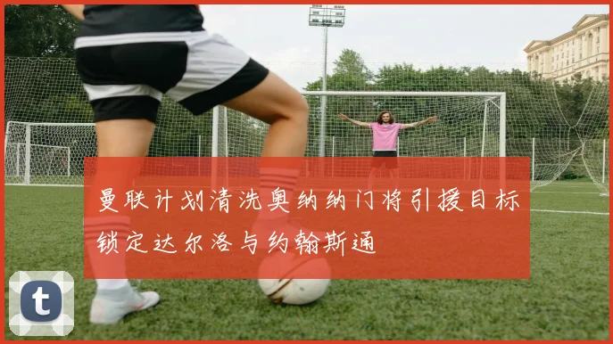 曼联计划清洗奥纳纳门将引援目标锁定达尔洛与约翰斯通