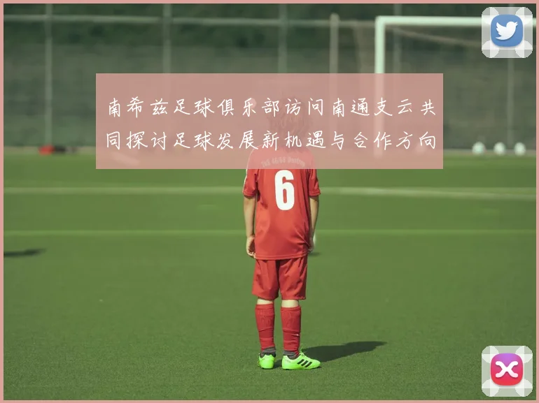 南希兹足球俱乐部访问南通支云共同探讨足球发展新机遇与合作方向
