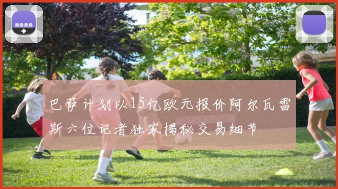 巴萨计划以15亿欧元报价阿尔瓦雷斯六位记者独家揭秘交易细节