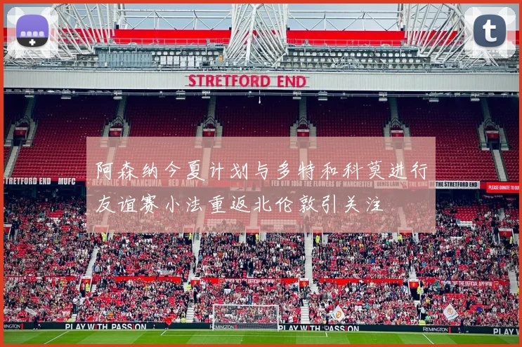 阿森纳今夏计划与多特和科莫进行友谊赛小法重返北伦敦引关注